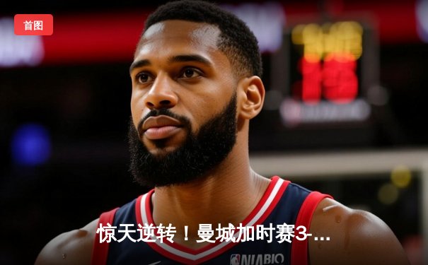 惊天逆转！曼城加时赛3-2绝杀拜仁 哈兰德双响主宰欧冠半决赛